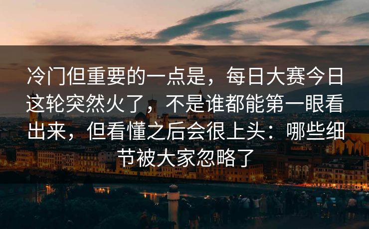 冷门但重要的一点是，每日大赛今日这轮突然火了，不是谁都能第一眼看出来，但看懂之后会很上头：哪些细节被大家忽略了